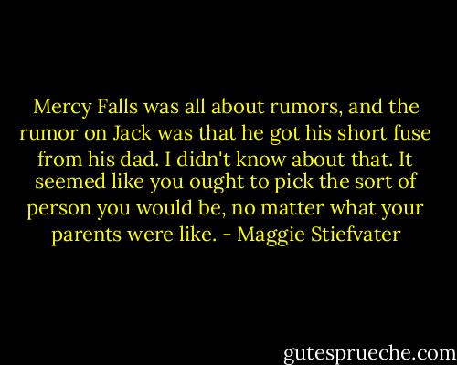 Mercy Falls was all about rumors, and the rumor on Jack was that he got his short fuse from his dad. I didn't know about that. It seemed like you ought to pick the sort of person you would be, no matter what your parents were like. - Maggie Stiefvater