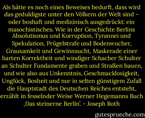 Als hätte es noch eines Beweises bedurft, dass wird das geduldigste unter den Völkern der Welt sind – oder boshaft und medizinisch ausgedrückt: ein masochistisches. Wie in der Geschichte Berlins Absolutismus und Korruption, Tyrannei und Spekulation, Prügelstrafe und Bodenwucher, Grausamkeit und Gewinnsucht, Maskerade einer harten Korrektheit und windiger Schacher Schulter an Schulter Fundamente graben und Straßen bauen, und wie also aus Unkenntnis, Geschmacklosigkeit, Unglück, Bosheit und nur in selten günstigem Zufall die Hauptstadt des Deutschen Reiches entsteht, erzählt in fesselnder Weise Werner Hegemanns Buch ‚Das steinerne Berlin’. - Joseph Roth