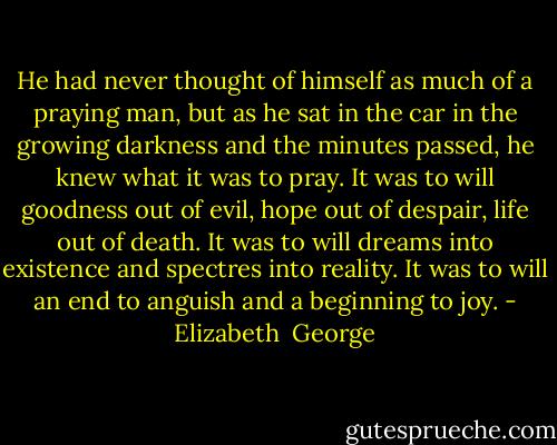 He had never thought of himself as much of a praying man, but as he sat in the car in the growing darkness and the minutes passed, he knew what it was to pray. It was to will goodness out of evil, hope out of despair, life out of death. It was to will dreams into existence and spectres into reality. It was to will an end to anguish and a beginning to joy. - Elizabeth  George