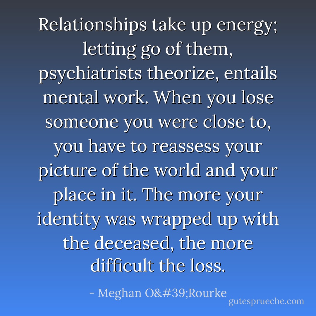 Relationships take up energy; letting go of them, psychiatrists theorize, entails mental work. When you lose someone you were close to, you have to reassess your picture of the world and your place in it. The more your identity was wrapped up with the deceased, the more difficult the loss. - Meghan O'Rourke