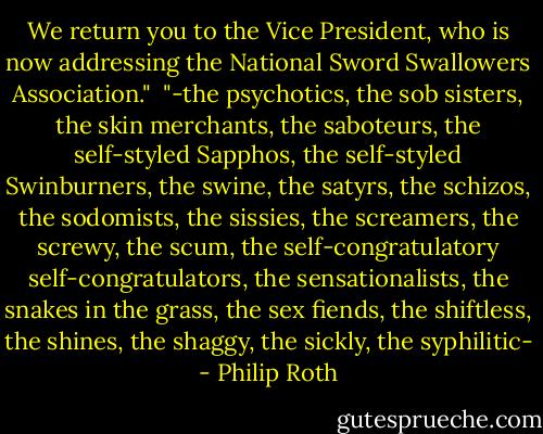 We return you to the Vice President, who is now addressing the National Sword Swallowers Association."<br /><br />"-the psychotics, the sob sisters, the skin merchants, the saboteurs, the self-styled Sapphos, the self-styled Swinburners, the swine, the satyrs, the schizos, the sodomists, the sissies, the screamers, the screwy, the scum, the self-congratulatory self-congratulators, the sensationalists, the snakes in the grass, the sex fiends, the shiftless, the shines, the shaggy, the sickly, the syphilitic- - Philip Roth