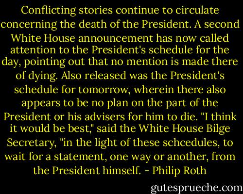 Conflicting stories continue to circulate concerning the death of the President. A second White House announcement has now called attention to the President's schedule for the day, pointing out that no mention is made there of dying. Also released was the President's schedule for tomorrow, wherein there also appears to be no plan on the part of the President or his advisers for him to die. "I think it would be best," said the White House Bilge Secretary, "in the light of these schcedules, to wait for a statement, one way or another, from the President himself. - Philip Roth