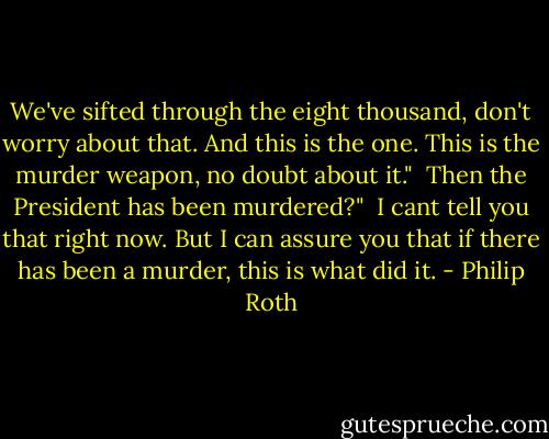 We've sifted through the eight thousand, don't worry about that. And this is the one. This is the murder weapon, no doubt about it."<br /><br />Then the President has been murdered?"<br /><br />I cant tell you that right now. But I can assure you that if there has been a murder, this is what did it. - Philip Roth