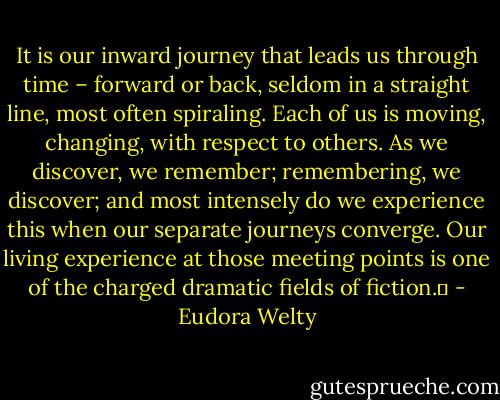 It is our inward journey that leads us through time – forward or back, seldom in a straight line, most often spiraling. Each of us is moving, changing, with respect to others. As we discover, we remember; remembering, we discover; and most intensely do we experience this when our separate journeys converge. Our living experience at those meeting points is one of the charged dramatic fields of fiction.	 - Eudora Welty