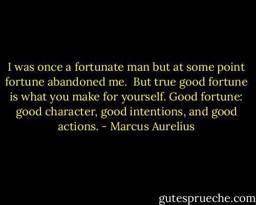 I was once a fortunate man but at some point fortune abandoned me. <br />But true good fortune is what you make for yourself. Good fortune: good character, good intentions, and good actions. - Marcus Aurelius