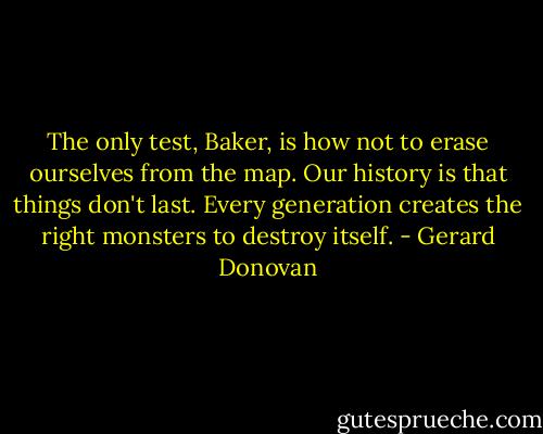 The only test, Baker, is how not to erase ourselves from the map. Our history is that things don't last. Every generation creates the right monsters to destroy itself. - Gerard Donovan