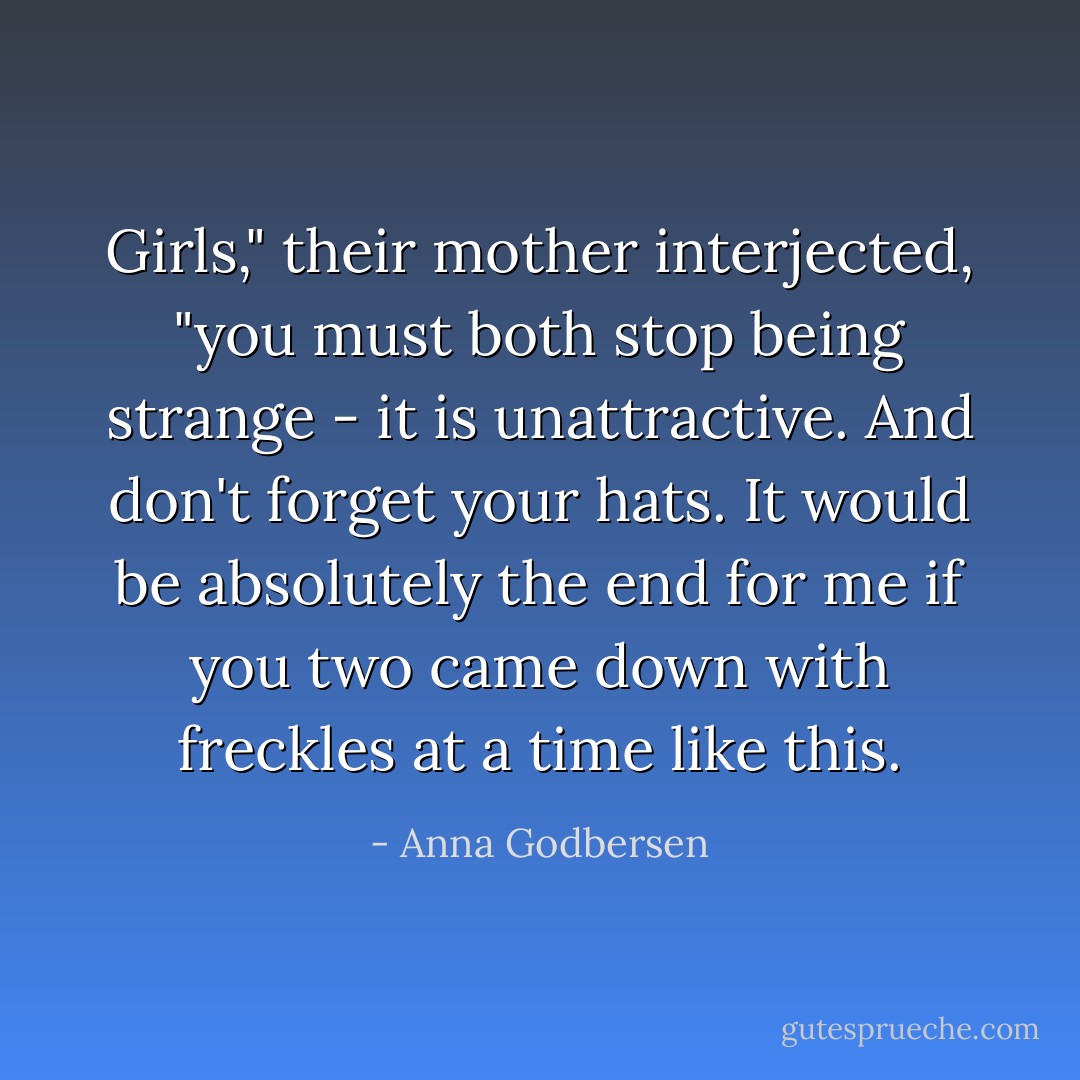 Girls," their mother interjected, "you must both stop being strange - it is unattractive. And don't forget your hats. It would be absolutely the end for me if you two came down with freckles at a time like this. - Anna Godbersen