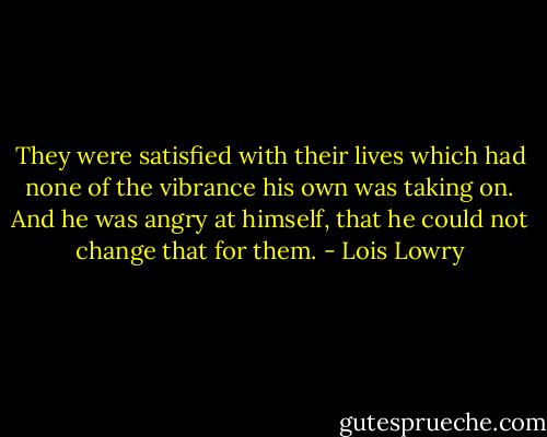They were satisfied with their lives which had none of the vibrance his own was taking on. And he was angry at himself, that he could not change that for them. - Lois Lowry