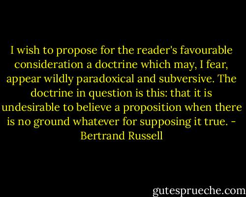 I wish to propose for the reader's favourable consideration a doctrine which may, I fear, appear wildly paradoxical and subversive. The doctrine in question is this: that it is undesirable to believe a proposition when there is no ground whatever for supposing it true. - Bertrand Russell