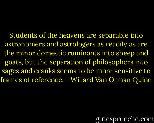 Students of the heavens are separable into astronomers and astrologers as readily as are the minor domestic ruminants into sheep and goats, but the separation of philosophers into sages and cranks seems to be more sensitive to frames of reference. - Willard Van Orman Quine