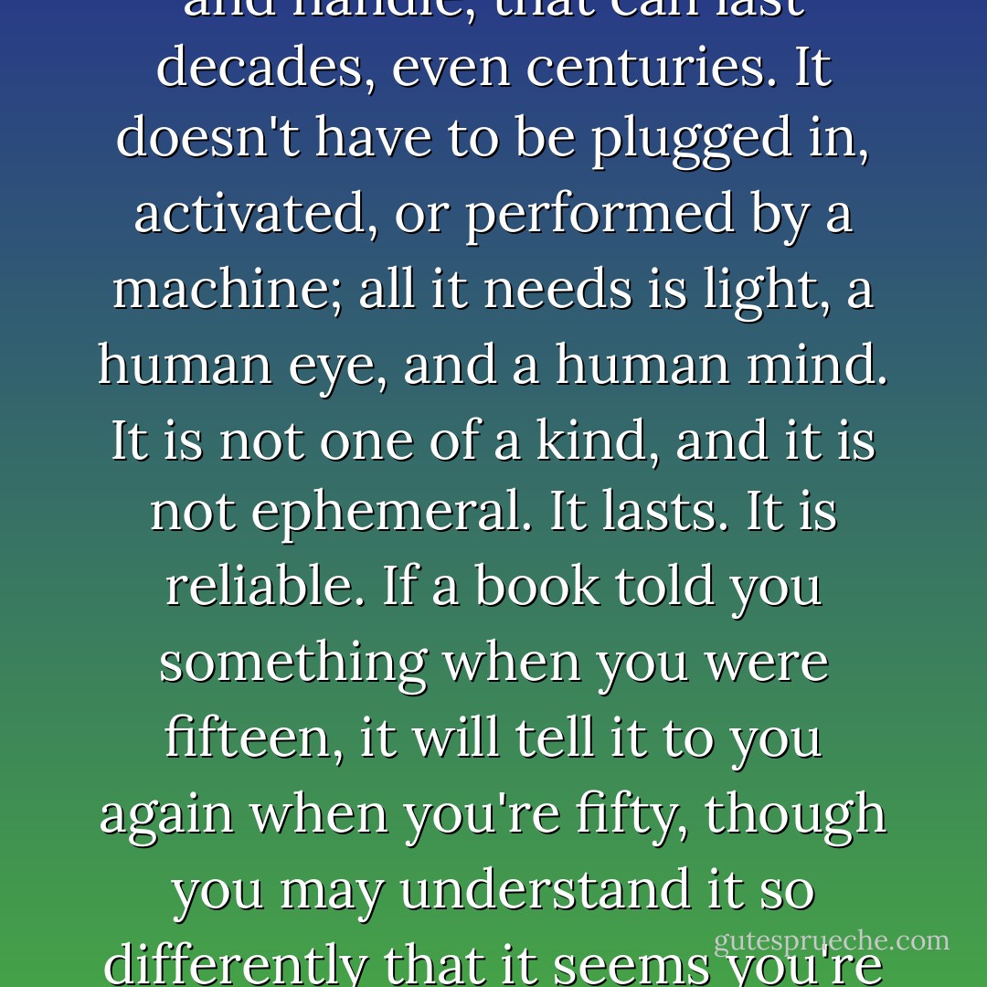 The book itself is a curious artifact, not showy in its technology but complex and extremely efficient: a really neat little device, compact, often very pleasant to look at and handle, that can last decades, even centuries. It doesn't have to be plugged in, activated, or performed by a machine; all it needs is light, a human eye, and a human mind. It is not one of a kind, and it is not ephemeral. It lasts. It is reliable. If a book told you something when you were fifteen, it will tell it to you again when you're fifty, though you may understand it so differently that it seems you're reading a whole new book."<br /><br />(<i>Staying Awake: Notes on the alleged decline of reading</i>, Harper's Magazine, February 2008) - Ursula K. Le Guin