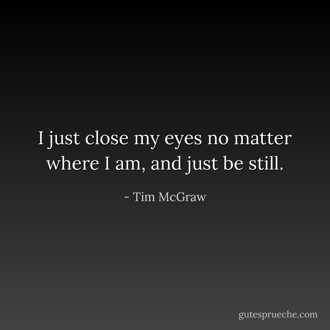 I just close my eyes no matter where I am, and just be still. - Tim McGraw