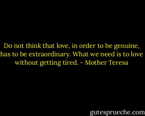Do not think that love, in order to be genuine, has to be extraordinary. What we need is to love without getting tired. - Mother Teresa