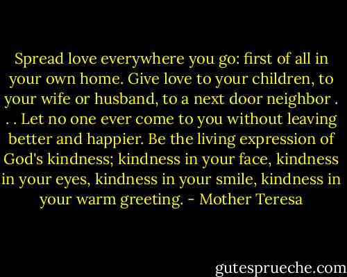 Spread love everywhere you go: first of all in your own home. Give love to your children, to your wife or husband, to a next door neighbor . . . Let no one ever come to you without leaving better and happier. Be the living expression of God's kindness; kindness in your face, kindness in your eyes, kindness in your smile, kindness in your warm greeting. - Mother Teresa