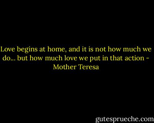 Love begins at home, and it is not how much we do... but how much love we put in that action - Mother Teresa