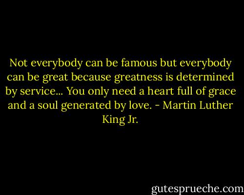 Not everybody can be famous but everybody can be great because greatness is determined by service... You only need a heart full of grace and a soul generated by love. - Martin Luther King Jr.
