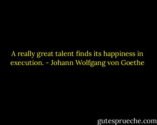 A really great talent finds its happiness in execution. - Johann Wolfgang von Goethe