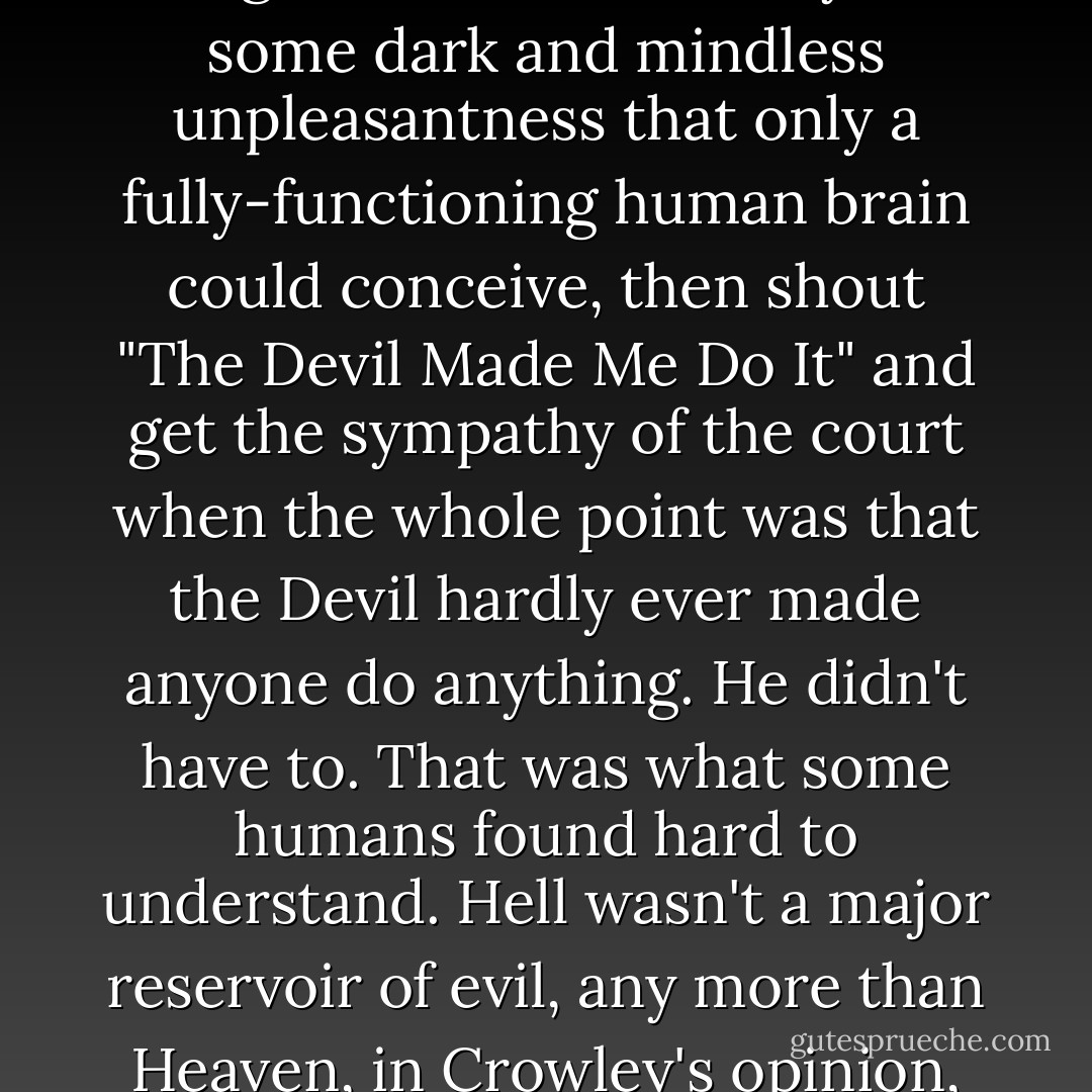 There were people who called themselves Satanists who made Crowley squirm. It wasn't just the things they did, it was the way they blamed it all on Hell. They'd come up with some stomach-churning idea that no demon could have thought of in a thousand years, some dark and mindless unpleasantness that only a fully-functioning human brain could conceive, then shout "The Devil Made Me Do It" and get the sympathy of the court when the whole point was that the Devil hardly ever made anyone do anything. He didn't have to. That was what some humans found hard to understand. Hell wasn't a major reservoir of evil, any more than Heaven, in Crowley's opinion, was a fountain of goodness; they were just sides in the great cosmic chess game. Where you found the real McCoy, the real grace and the real heart-stopping evil, was right inside the human mind. - Terry Pratchett