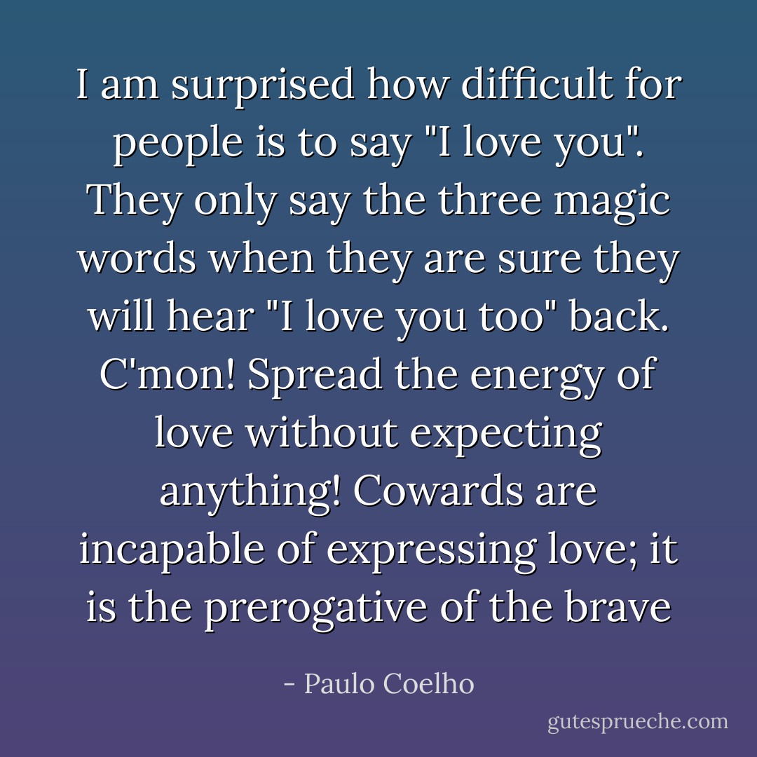 I am surprised how difficult for people is to say "I love you". They only say the three magic words when they are sure they will hear "I love you too" back. C'mon! Spread the energy of love without expecting anything! Cowards are incapable of expressing love; it is the prerogative of the brave - Paulo Coelho