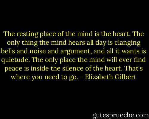 The resting place of the mind is the heart. The only thing the mind hears all day is clanging bells and noise and argument, and all it wants is quietude. The only place the mind will ever find peace is inside the silence of the heart. That's where you need to go. - Elizabeth Gilbert