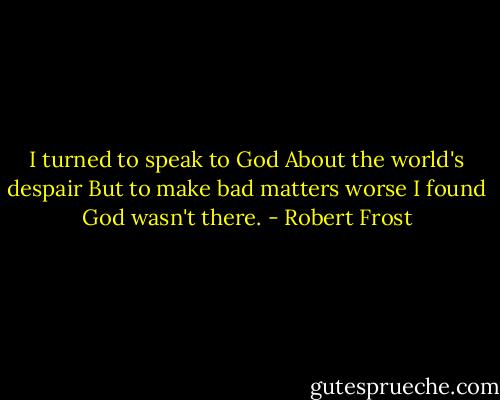 I turned to speak to God<br />About the world's despair<br />But to make bad matters worse<br />I found God wasn't there. - Robert Frost
