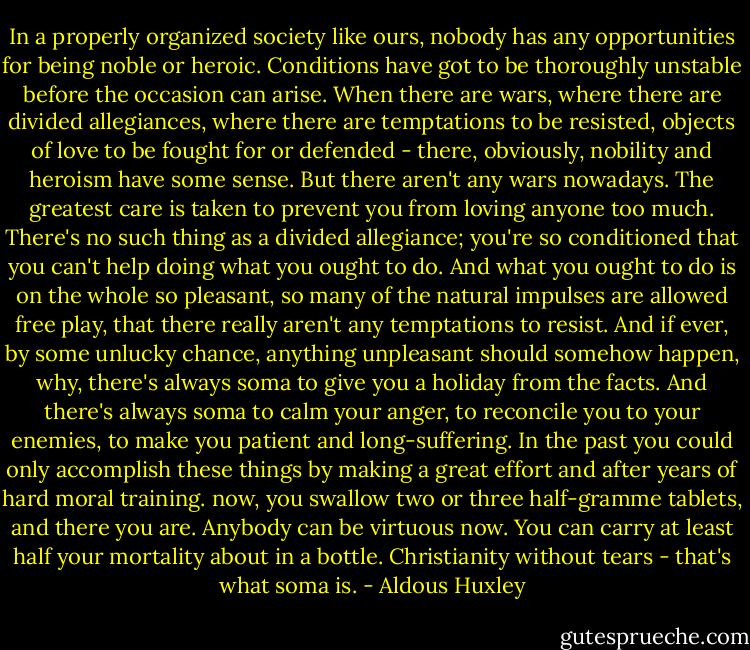 In a properly organized society like ours, nobody has any opportunities for being noble or heroic. Conditions have got to be thoroughly unstable before the occasion can arise. When there are wars, where there are divided allegiances, where there are temptations to be resisted, objects of love to be fought for or defended - there, obviously, nobility and heroism have some sense. But there aren't any wars nowadays. The greatest care is taken to prevent you from loving anyone too much. There's no such thing as a divided allegiance; you're so conditioned that you can't help doing what you ought to do. And what you ought to do is on the whole so pleasant, so many of the natural impulses are allowed free play, that there really aren't any temptations to resist. And if ever, by some unlucky chance, anything unpleasant should somehow happen, why, there's always soma to give you a holiday from the facts. And there's always soma to calm your anger, to reconcile you to your enemies, to make you patient and long-suffering. In the past you could only accomplish these things by making a great effort and after years of hard moral training. now, you swallow two or three half-gramme tablets, and there you are. Anybody can be virtuous now. You can carry at least half your mortality about in a bottle. Christianity without tears - that's what soma is. - Aldous Huxley