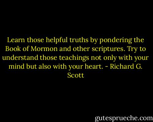 Learn those helpful truths by pondering the Book of Mormon and other scriptures. Try to understand those teachings not only with your mind but also with your heart. - Richard G. Scott