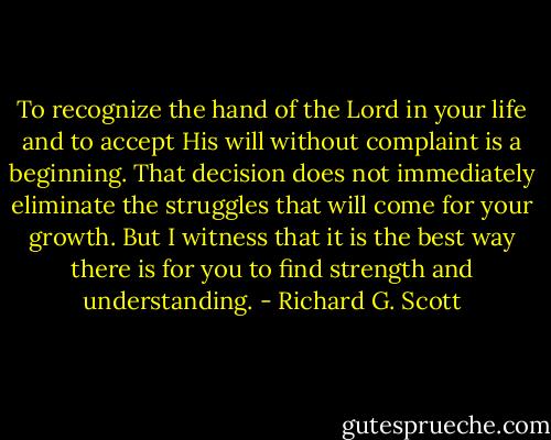To recognize the hand of the Lord in your life and to accept His will without complaint is a beginning. That decision does not immediately eliminate the struggles that will come for your growth. But I witness that it is the best way there is for you to find strength and understanding. - Richard G. Scott