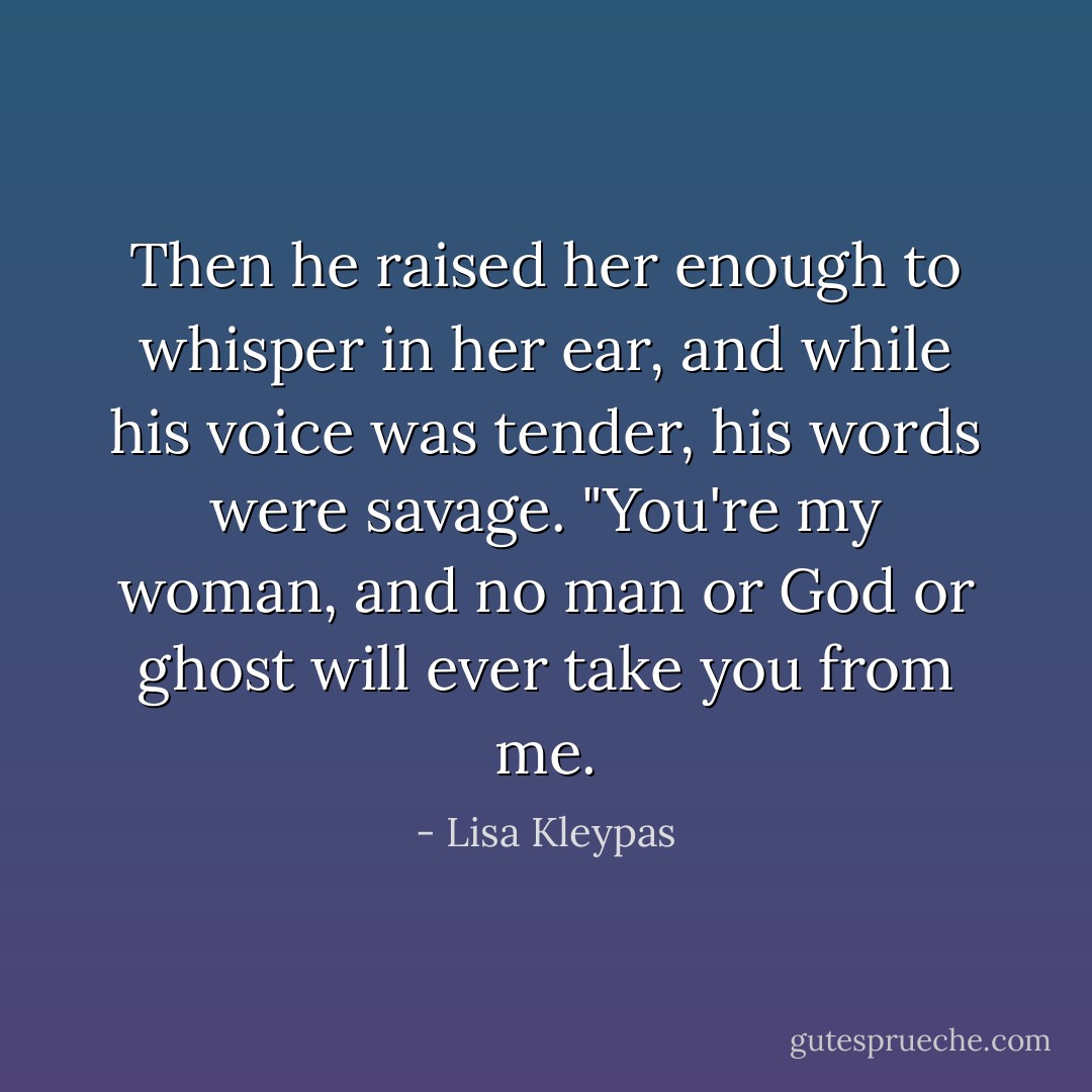Then he raised her enough to whisper in her ear, and while his voice was tender, his words were savage. "You're my woman, and no man or God or ghost will ever take you from me. - Lisa Kleypas