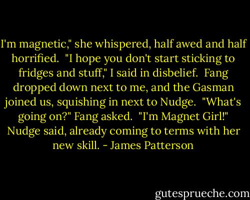 I'm magnetic," she whispered, half awed and half horrified.<br /> "I hope you don't start sticking to fridges and stuff," I said in disbelief.<br /> Fang dropped down next to me, and the Gasman joined us, squishing in next to Nudge.<br /> "What's going on?" Fang asked.<br /> "I'm Magnet Girl!" Nudge said, already coming to terms with her new skill. - James Patterson