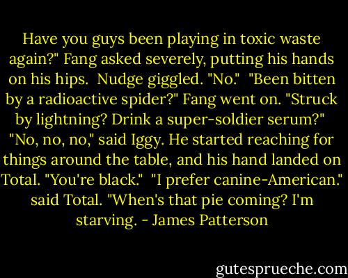 Have you guys been playing in toxic waste again?" Fang asked severely, putting his hands on his hips.<br /> Nudge giggled. "No."<br /> "Been bitten by a radioactive spider?" Fang went on. "Struck by lightning? Drink a super-soldier serum?"<br /> "No, no, no," said Iggy. He started reaching for things around the table, and his hand landed on Total. "You're black."<br /> "I prefer canine-American." said Total. "When's that pie coming? I'm starving. - James Patterson