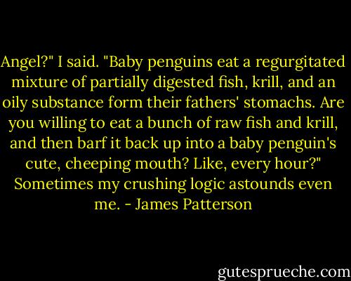 Angel?" I said. "Baby penguins eat a regurgitated mixture of partially digested fish, krill, and an oily substance form their fathers' stomachs. Are you willing to eat a bunch of raw fish and krill, and then barf it back up into a baby penguin's cute, cheeping mouth? Like, every hour?" Sometimes my crushing logic astounds even me. - James Patterson