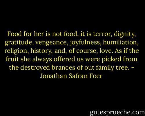Food for her is not food, it is terror, dignity, gratitude, vengeance, joyfulness, humiliation, religion, history, and, of course, love. As if the fruit she always offered us were picked from the destroyed brances of out family tree. - Jonathan Safran Foer