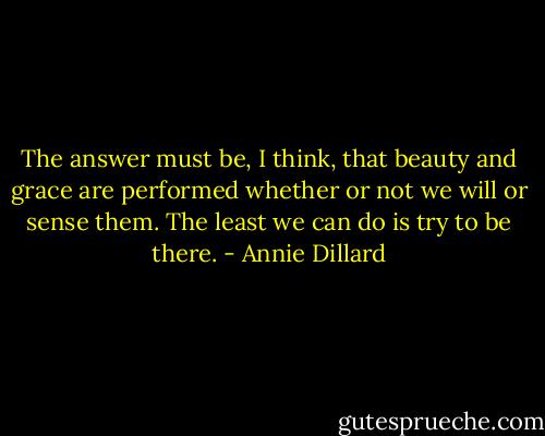 The answer must be, I think, that beauty and grace are performed whether or not we will or sense them. The least we can do is try to be there. - Annie Dillard