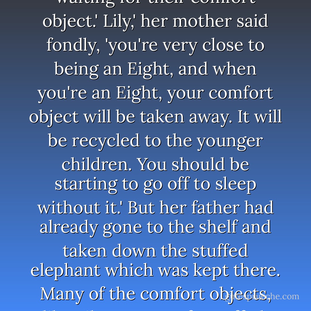 Lily appeared, wearing her nightclothes, in the doorway. She gave an impatient sigh. 'This is certainly a very LONG private conversation,' she said. 'And there are certain people waiting for their comfort object.'<br />Lily,' her mother said fondly, 'you're very close to being an Eight, and when you're an Eight, your comfort object will be taken away. It will be recycled to the younger children. You should be starting to go off to sleep without it.'<br />But her father had already gone to the shelf and taken down the stuffed elephant which was kept there. Many of the comfort objects, like Lily's, were soft, stuffed, imaginary creatures. Jonas's had been called a bear.<br />Here you are, Lily-billy,' he said. 'I'll come help you remove your hair ribbons. - Lois Lowry