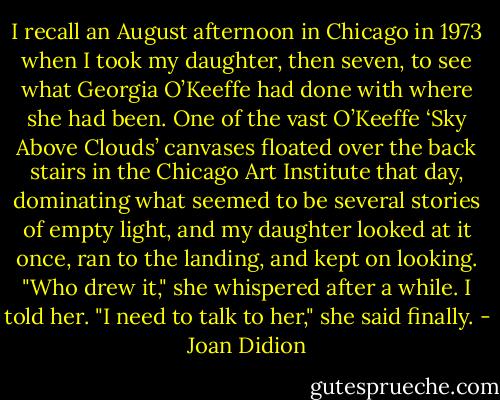 I recall an August afternoon in Chicago in 1973 when I took my daughter, then seven, to see what Georgia O’Keeffe had done with where she had been. One of the vast O’Keeffe ‘Sky Above Clouds’ canvases floated over the back stairs in the Chicago Art Institute that day, dominating what seemed to be several stories of empty light, and my daughter looked at it once, ran to the landing, and kept on looking. "Who drew it," she whispered after a while. I told her. "I need to talk to her," she said finally. - Joan Didion