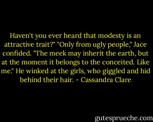 Haven't you ever heard that modesty is an attractive trait?"<br />"Only from ugly people," Jace confided. "The meek may inherit the earth, but at the moment it belongs to the conceited. Like me." He winked at the girls, who giggled and hid behind their hair. - Cassandra Clare