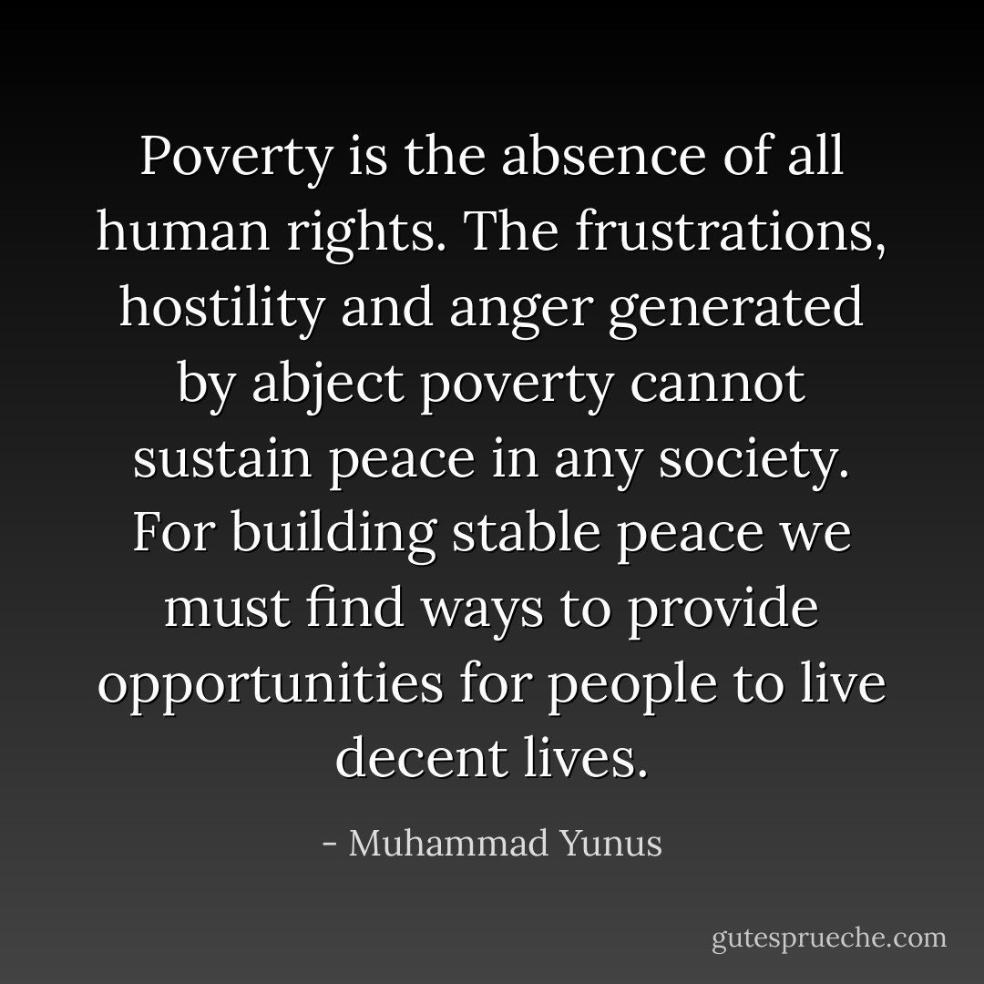 Poverty is the absence of all human rights. The frustrations, hostility and anger generated by abject poverty cannot sustain peace in any society. For building stable peace we must find ways to provide opportunities for people to live decent lives. - Muhammad Yunus