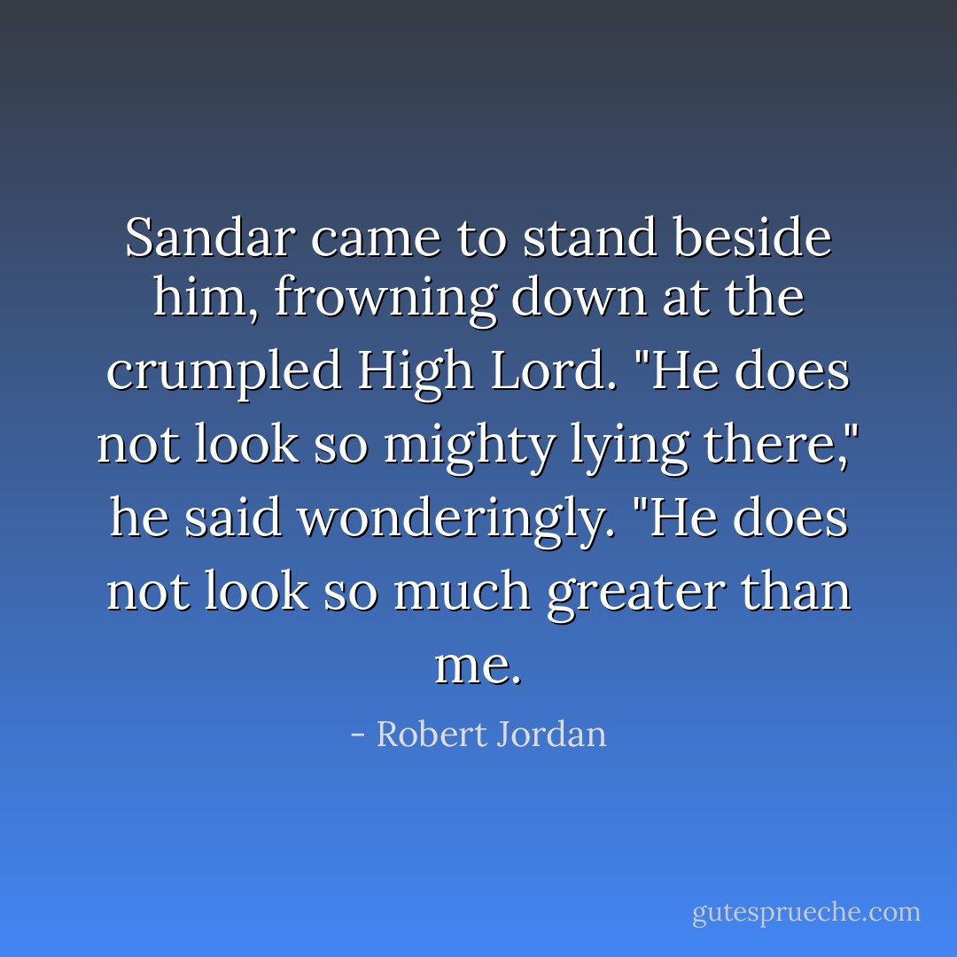 Sandar came to stand beside him, frowning down at the crumpled High Lord. "He does not look so mighty lying there," he said wonderingly. "He does not look so much greater than me. - Robert Jordan