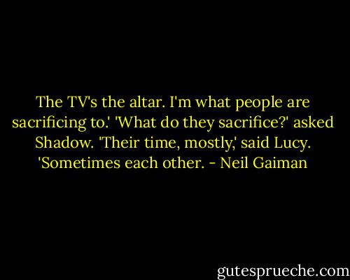 The TV's the altar. I'm what people are sacrificing to.'<br />'What do they sacrifice?' asked Shadow.<br />'Their time, mostly,' said Lucy. 'Sometimes each other. - Neil Gaiman