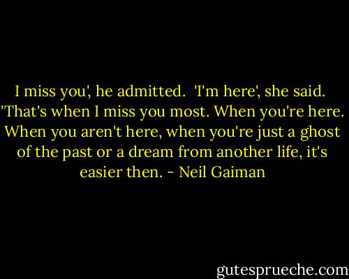 I miss you', he admitted. <br />'I'm here', she said. <br />'That's when I miss you most. When you're here. When you aren't here, when you're just a ghost of the past or a dream from another life, it's easier then. - Neil Gaiman
