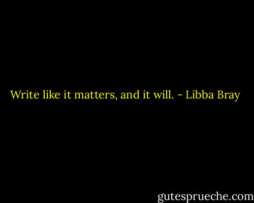 Write like it matters, and it will. - Libba Bray