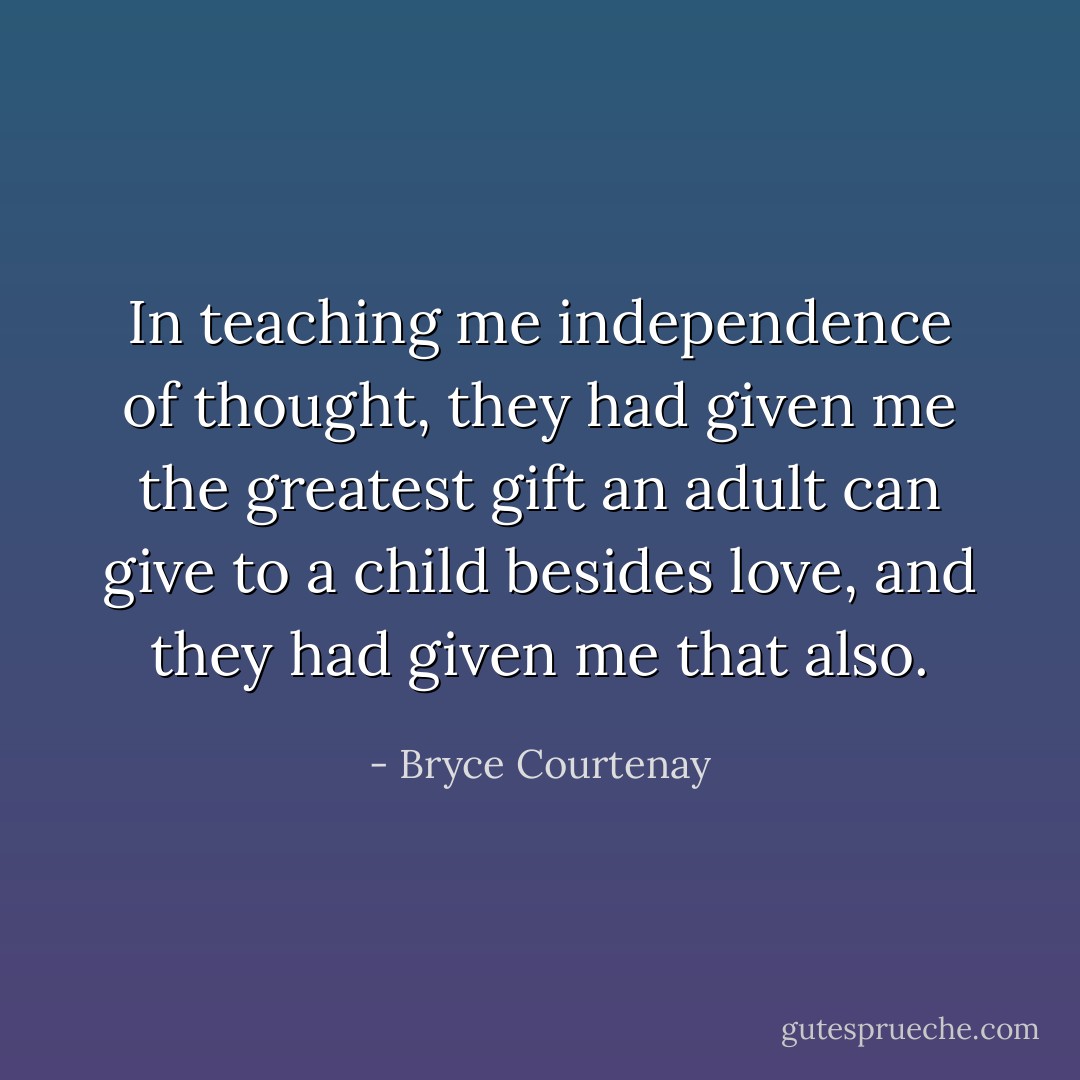In teaching me independence of thought, they had given me the greatest gift an adult can give to a child besides love, and they had given me that also. - Bryce Courtenay