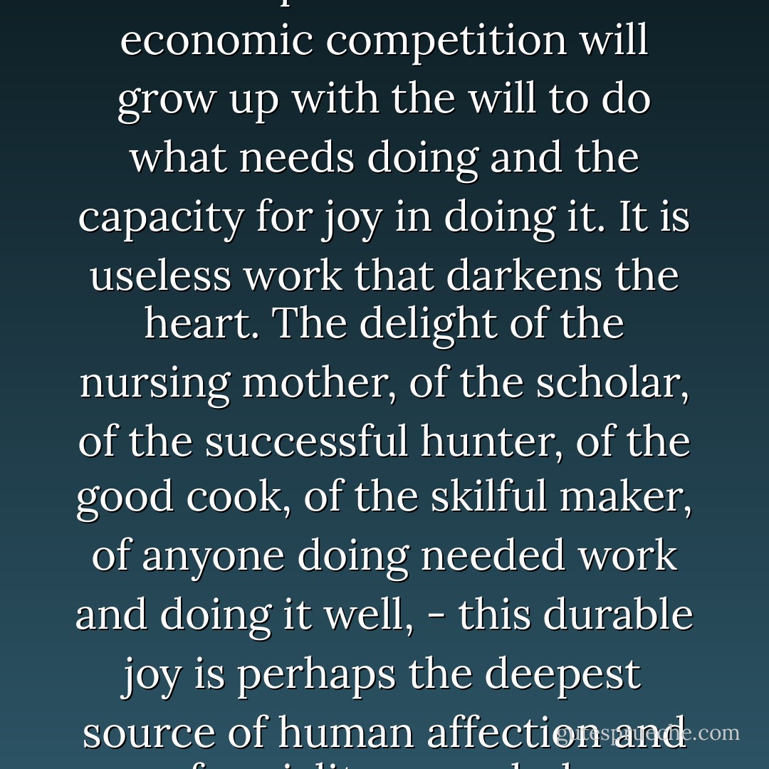A child free from the guilt of ownership and the burden of economic competition will grow up with the will to do what needs doing and the capacity for joy in doing it. It is useless work that darkens the heart. The delight of the nursing mother, of the scholar, of the successful hunter, of the good cook, of the skilful maker, of anyone doing needed work and doing it well, - this durable joy is perhaps the deepest source of human affection and of sociality as a whole. - Ursula K. Le Guin