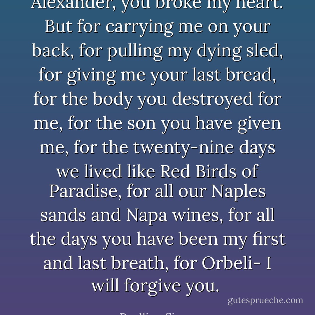 Alexander, you broke my heart. But for carrying me on your back, for pulling my dying sled, for giving me your last bread, for the body you destroyed for me, for the son you have given me, for the twenty-nine days we lived like Red Birds of Paradise, for all our Naples sands and Napa wines, for all the days you have been my first and last breath, for Orbeli- I will forgive you.  - Paullina Simons