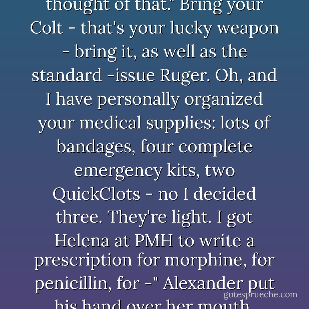 Tatiana fretted over him before he left as if he were a five-year-old on his first day of school.<br />Shura, don't forget to wear your helmet wherever you go, even if it's just down the trail to the river.<br />Don't forget to bring extra magazines. Look at this combat vest. You can fit more than five hundred rounds. It's unbelievable. Load yourself up with ammo. Bring a few extra cartridges. You don't want to run out. <br />Don't forget to clean your M-16 every day. You don't want your rifle to jam."<br />Tatia, this is the third generation of the M-16. It doesn't jam anymore. The gunpowder doesn't burn as much. The rifle is self-cleaning."<br />When you attach the rocket bandolier, don't tighten it too close to your belt, the friction from bending will chafe you, and then irritation follows, and then infection...<br />...Bring at least two warning flares for the helicopters. Maybe a smoke bomb, too?"<br />Gee, I hadn't thought of that."<br />Bring your Colt - that's your lucky weapon - bring it, as well as the standard -issue Ruger. Oh, and I have personally organized your medical supplies: lots of bandages, four complete emergency kits, two QuickClots - no I decided three. They're light. I got Helena at PMH to write a prescription for morphine, for penicillin, for -"<br />Alexander put his hand over her mouth. "Tania," he said, "do you want to just go yourself?"<br />When he took the hand away, she said, "Yes."<br />He kissed her.<br />She said, "Spam. Three cans. And keep your canteen always filled with water, in case you can't get to the plasma. It'll help."<br />Yes, Tania"<br />And this cross, right around your neck. Do you remember the prayer of the heart?"<br />Lord Jesus Christ, Son of God, have mercy on me, a sinner."<br />Good. And the wedding band. Right around your finger. Do you remember the wedding prayer?"<br />Gloria in Excelsis, please just a little more."<br />Very good. Never take off the steel helmet, ever. Promise?"<br />You said that already. But yes, Tania."<br />Do you remember what the most important thing is?"<br />To always wear a condom."<br />She smacked his chest.<br />To stop the bleeding," he said, hugging her.<br />Yes. To stop the bleeding. Everything else they can fix."<br />Yes, Tania. - Paullina Simons