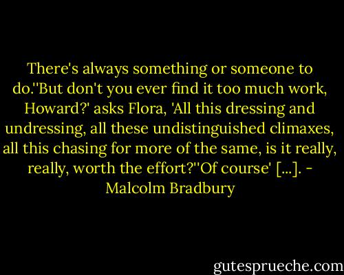 There's always something or someone to do.''But don't you ever find it too much work, Howard?' asks Flora, 'All this dressing and undressing, all these undistinguished climaxes, all this chasing for more of the same, is it really, really, worth the effort?''Of course' [...]. - Malcolm Bradbury