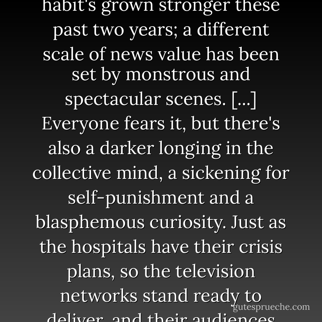 He's feeling a pull, like gravity, of the approaching TV news. It's a condition of the times, this compulsion to hear how it stands with the world, and be joined to the generality, to a community of anxiety. The habit's grown stronger these past two years; a different scale of news value has been set by monstrous and spectacular scenes. [...] Everyone fears it, but there's also a darker longing in the collective mind, a sickening for self-punishment and a blasphemous curiosity. Just as the hospitals have their crisis plans, so the television networks stand ready to deliver, and their audiences wait. Bigger, grosser next time. Please don't let it happen. But let me see it all the same, as it's happening and from every angle, and let me be among the first to know. - Ian McEwan