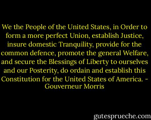 We the People of the United States, in Order to form a more perfect Union, establish Justice, insure domestic Tranquility, provide for the common defence, promote the general Welfare, and secure the Blessings of Liberty to ourselves and our Posterity, do ordain and establish this Constitution for the United States of America. - Gouverneur Morris