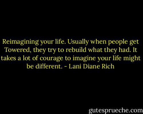 Reimagining your life. Usually when people get Towered, they try to rebuild what they had. It takes a lot of courage to imagine your life might be different. - Lani Diane Rich